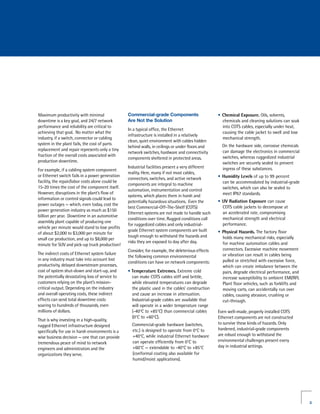Maximum productivity with minimal                 Commercial-grade Components                      •	 Chemical Exposure. Oils, solvents,
downtime is a key goal, and 24/7 network          Are Not the Solution                                chemicals and cleaning solutions can soak
performance and reliability are critical to                                                           into COTS cables, especially under heat,
                                                  In a typical office, the Ethernet
achieving that goal. No matter what the                                                               causing the cable jacket to swell and lose
                                                  infrastructure is installed in a relatively
industry, if a switch, connector or cabling                                                           mechanical strength.
                                                  clean, quiet environment with cables hidden
system in the plant fails, the cost of parts                                                         On the hardware side, corrosive chemicals
                                                  behind walls, in ceilings or under floors and
replacement and repair represents only a tiny                                                        can damage the electronics in commercial
                                                  network switches, hardware and connectivity
fraction of the overall costs associated with                                                        switches, whereas ruggedized industrial
                                                  components sheltered in protected areas.
production downtime.                                                                                 switches are securely sealed to prevent
                                                  Industrial facilities present a very different     ingress of these substances.
For example, if a cabling system component
                                                  reality. Here, many if not most cables,
or Ethernet switch fails in a power generation                                                     •	 Humidity Levels of up to 99 percent
                                                  connectors, switches, and active network
facility, the repair/labor costs alone could be                                                       can be accommodated by industrial-grade
                                                  components are integral to machine
15-20 times the cost of the component itself.                                                         switches, which can also be sealed to
                                                  automation, instrumentation and control
However, disruptions in the plant’s flow of                                                           meet IP67 standards.
                                                  systems, which places them in harsh and
information or control signals could lead to
                                                  potentially hazardous situations. Even the       •	 UV Radiation Exposure can cause
power outages — which, even today, cost the
                                                  best Commercial-Off-The-Shelf (COTS)                COTS cable jackets to decompose at
power generation industry as much as $150
                                                  Ethernet systems are not made to handle such        an accelerated rate, compromising
billion per year. Downtime in an automotive
                                                  conditions over time. Rugged conditions call        mechanical strength and electrical
assembly plant capable of producing one
                                                  for ruggedized cables and only industrial-          performance.
vehicle per minute would stand to lose profits
                                                  grade Ethernet system components are built       •	 Physical Hazards. The factory floor
of about $2,000 to $3,000 per minute for
                                                  tough enough to withstand the hazards and           holds many mechanical risks, especially
small car production, and up to $8,000 per
                                                  risks they are exposed to day after day.            for machine automation cables and
minute for SUV and pick-up truck production!
                                                  Consider, for example, the deleterious effects      connectors. Excessive machine movement
The indirect costs of Ethernet system failure                                                         or vibration can result in cables being
                                                  the following common environmental
in any industry must take into account lost                                                           pulled or stretched with excessive force,
                                                  conditions can have on network components:
productivity, delayed downstream processes,                                                           which can create imbalance between the
cost of system shut-down and start-up, and        • Temperature Extremes. Extreme cold                pairs, degrade electrical performance, and
the potentially devastating loss of service to      can make COTS cables stiff and brittle,           increase susceptibility to ambient EMI/RFI.
customers relying on the plant’s mission-           while elevated temperatures can degrade           Plant floor vehicles, such as forklifts and
critical output. Depending on the industry          the plastic used in the cables’ construction      moving carts, can accidentally run over
and overall operating costs, these indirect         and cause an increase in attenuation.             cables, causing abrasion, crushing or
effects can send total downtime costs               Industrial-grade cables are available that        cut-through.
soaring to hundreds of thousands, even              will operate in a wider temperature range
millions of dollars.                                (-40°C to +85°C) than commercial cables        Even well-made, properly installed COTS
                                                    (0°C to +60°C).                                Ethernet components are not constructed
That is why investing in a high-quality,
                                                    Commercial-grade hardware (switches,           to survive these kinds of hazards. Only
rugged Ethernet infrastructure designed
                                                    etc.) is designed to operate from 0°C to       hardened, industrial-grade components
specifically for use in harsh environments is a
                                                    +40°C, while industrial Ethernet hardware      are robust enough to withstand the
wise business decision — one that can provide
                                                    can operate efficiently from 0°C to            environmental challenges present every
tremendous peace of mind to network
                                                    +60°C — extendable to -40°C to +85°C           day in industrial settings.
engineers and administrators and the
organizations they serve.                           (conformal coating also available for
                                                    humid/moist applications).




                                                                                                                                                    3
 