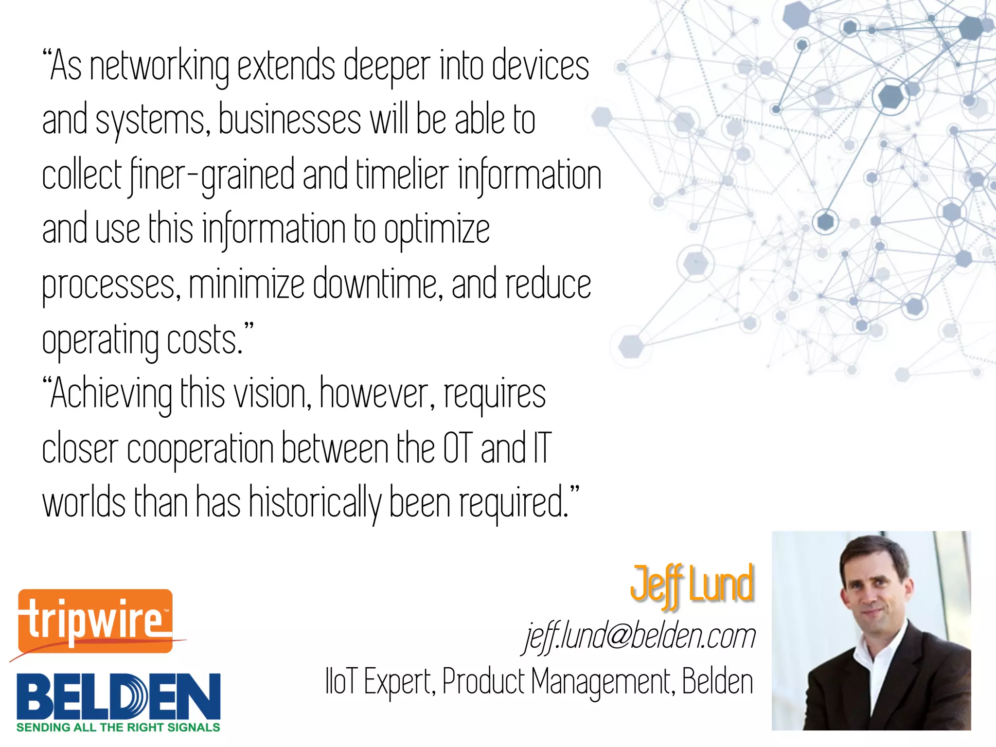 “As networking extends deeper into devices
and systems, businesses will be able to
collect finer-grained and timelier information
and use this information to optimize
processes, minimize downtime, and reduce
operating costs.”
“Achieving this vision, however, requires
closer cooperation between the OT and IT
worlds than has historically been required.”
Jeff Lund
jeff.lund@belden.com
IIoT Expert, Product Management, Belden
 