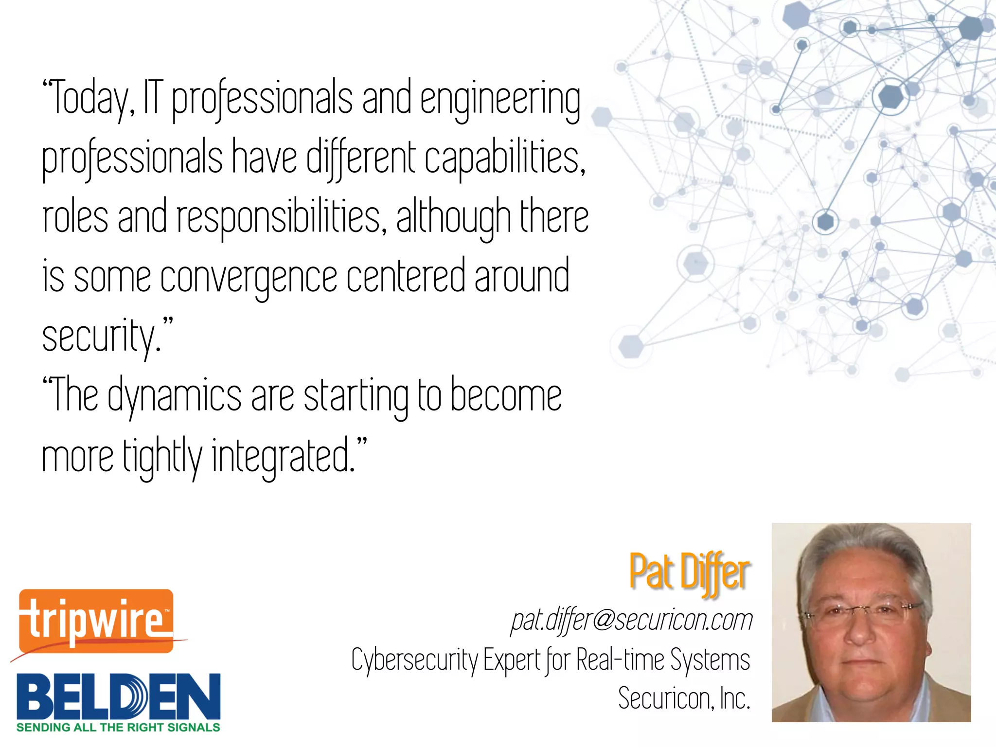 Pat Differ
pat.differ@securicon.com
Cybersecurity Expert for Real-time Systems
Securicon, Inc.
“Today, IT professionals and engineering
professionals have different capabilities,
roles and responsibilities, although there
is some convergence centered around
security.”
“The dynamics are starting to become
more tightly integrated.”
 