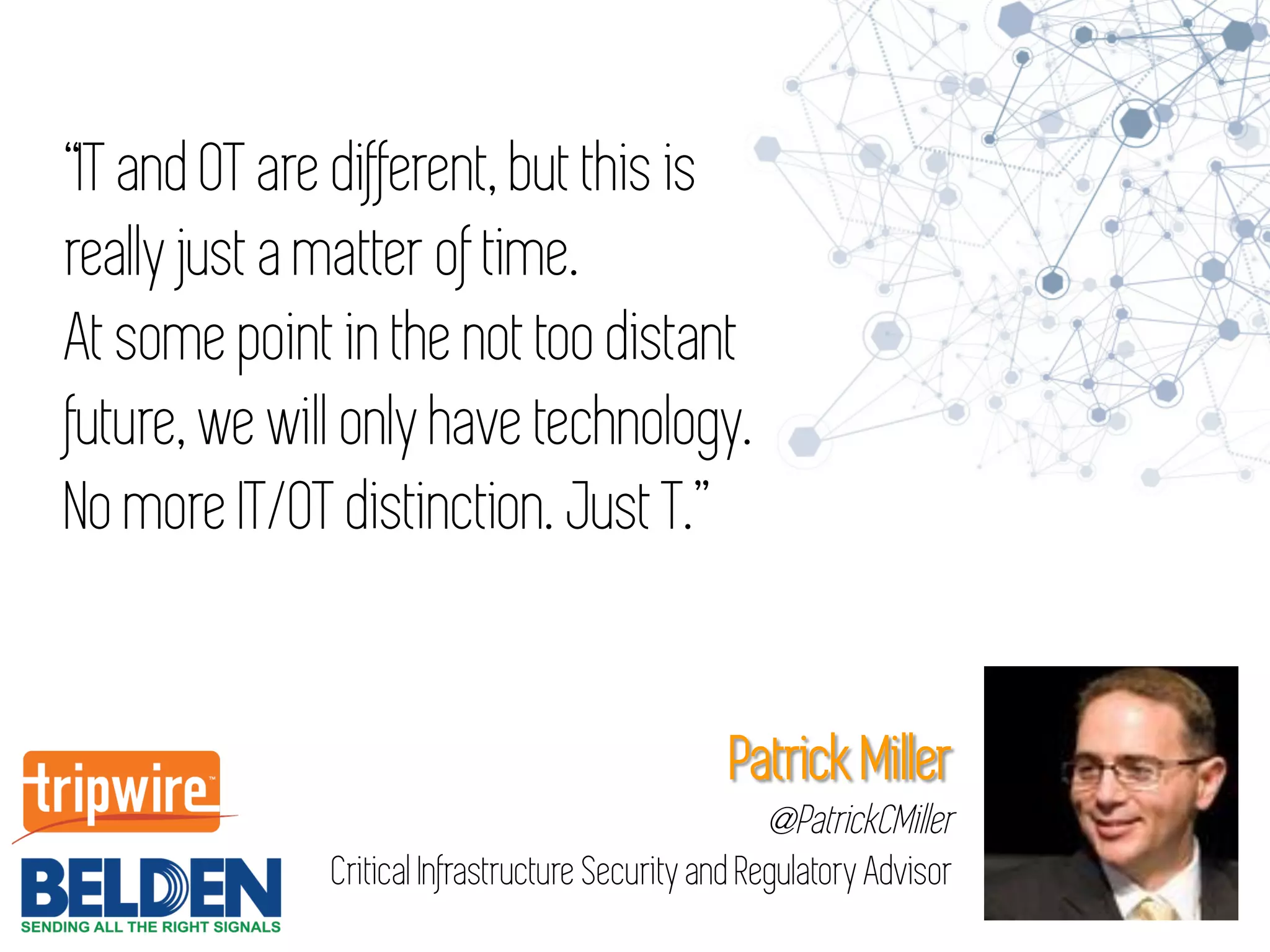 “IT and OT are different, but this is
really just a matter of time.
At some point in the not too distant
future, we will only have technology.
No more IT/OT distinction. Just T.”
Patrick Miller
@PatrickCMiller
Critical Infrastructure Security and Regulatory Advisor
 