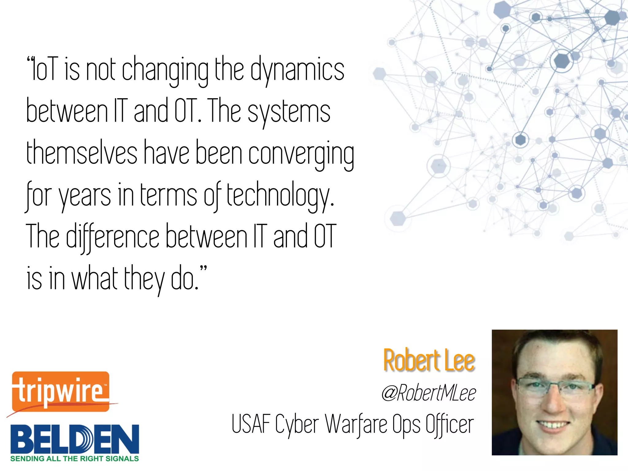“IoT is not changing the dynamics
between IT and OT. The systems
themselves have been converging
for years in terms of technology.
The difference between IT and OT
is in what they do.”
Robert Lee
@RobertMLee
USAF Cyber Warfare Ops Officer
 