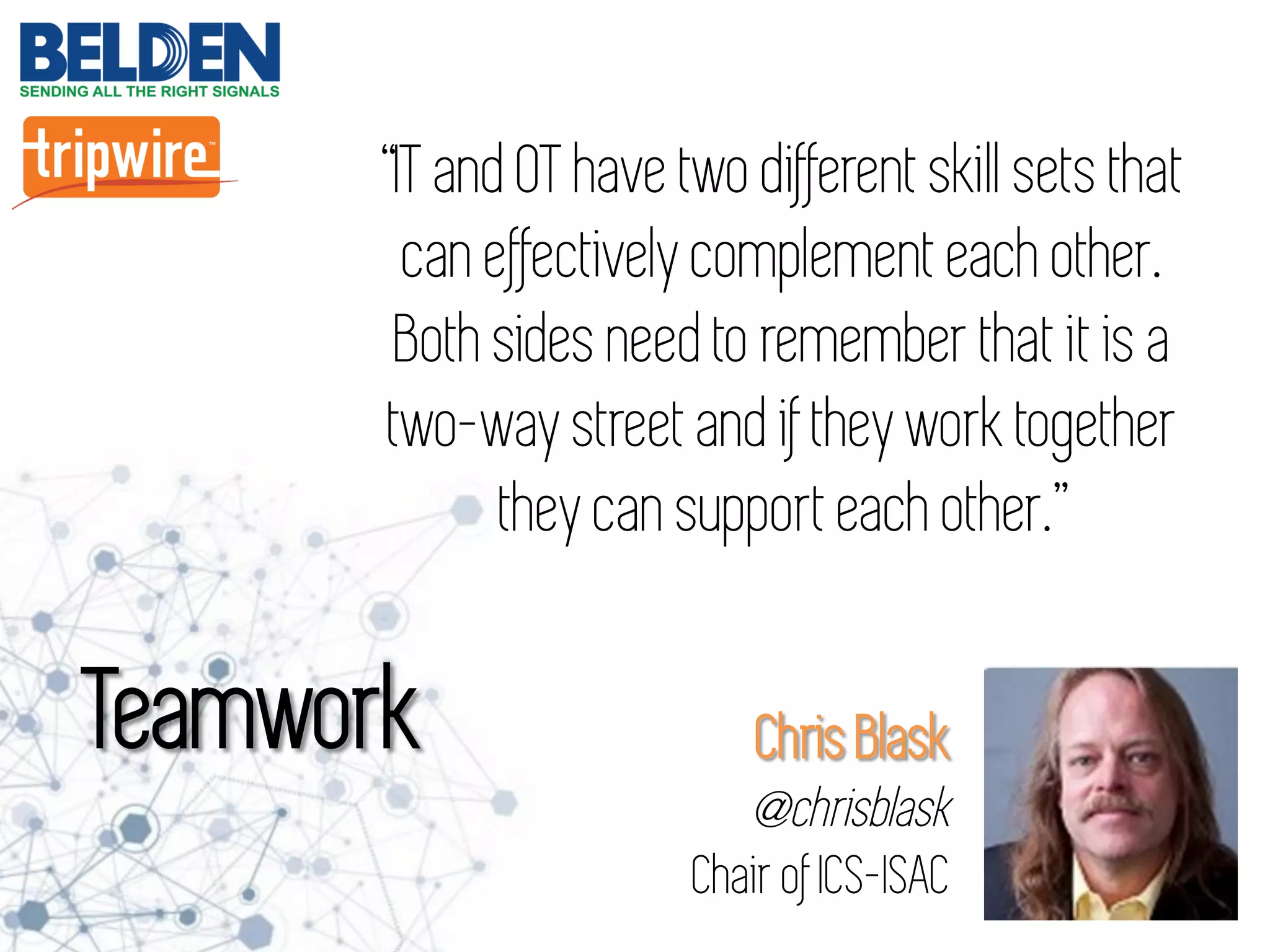 Chris Blask
@chrisblask
Chair of ICS-ISAC
“IT and OT have two different skill sets that
can effectively complement each other.
Both sides need to remember that it is a
two-way street and if they work together
they can support each other.”
Teamwork
 