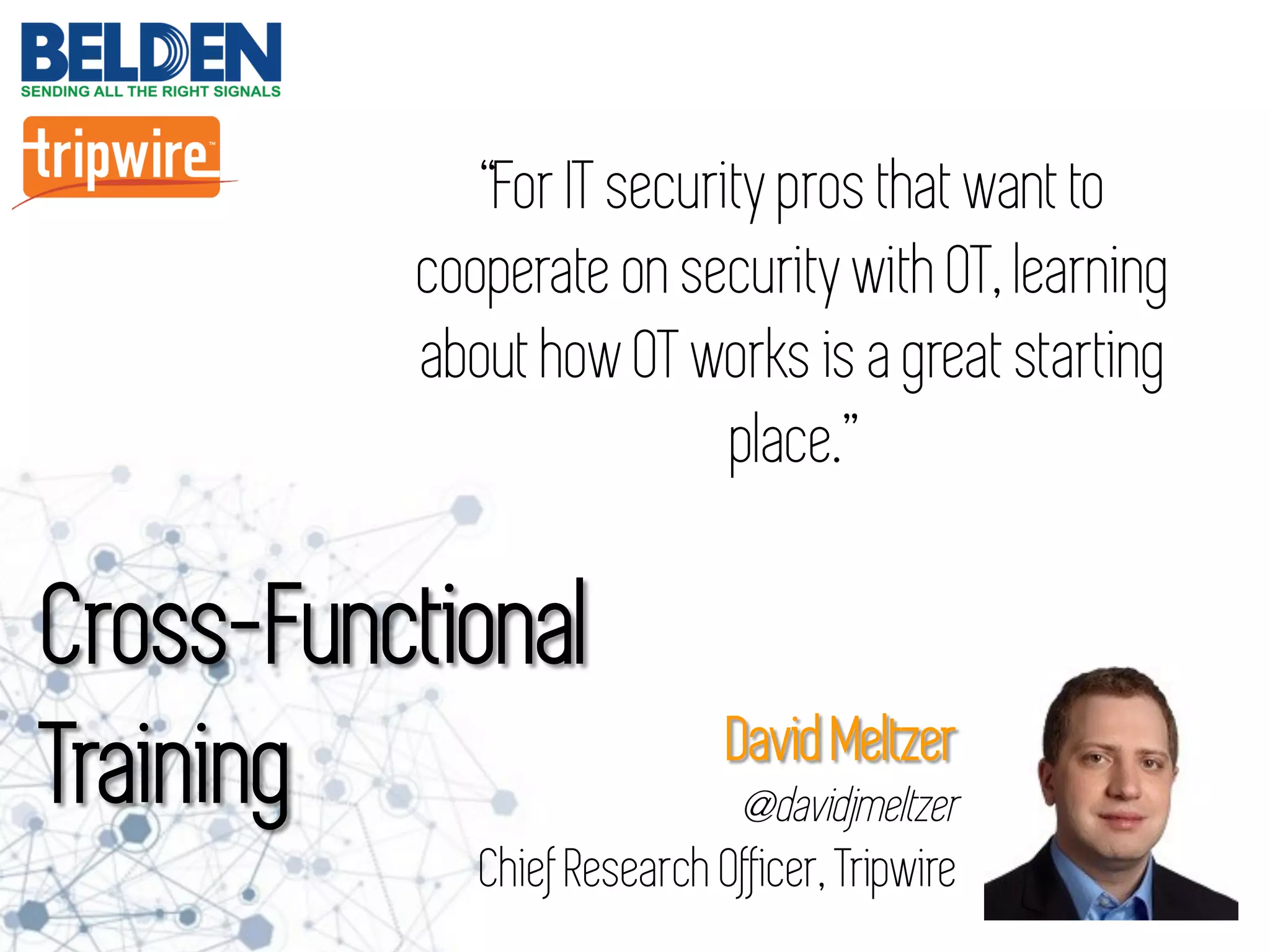 Cross-Functional
Training
“For IT security pros that want to
cooperate on security with OT, learning
about how OT works is a great starting
place.”
David Meltzer
@davidjmeltzer
Chief Research Officer, Tripwire
 