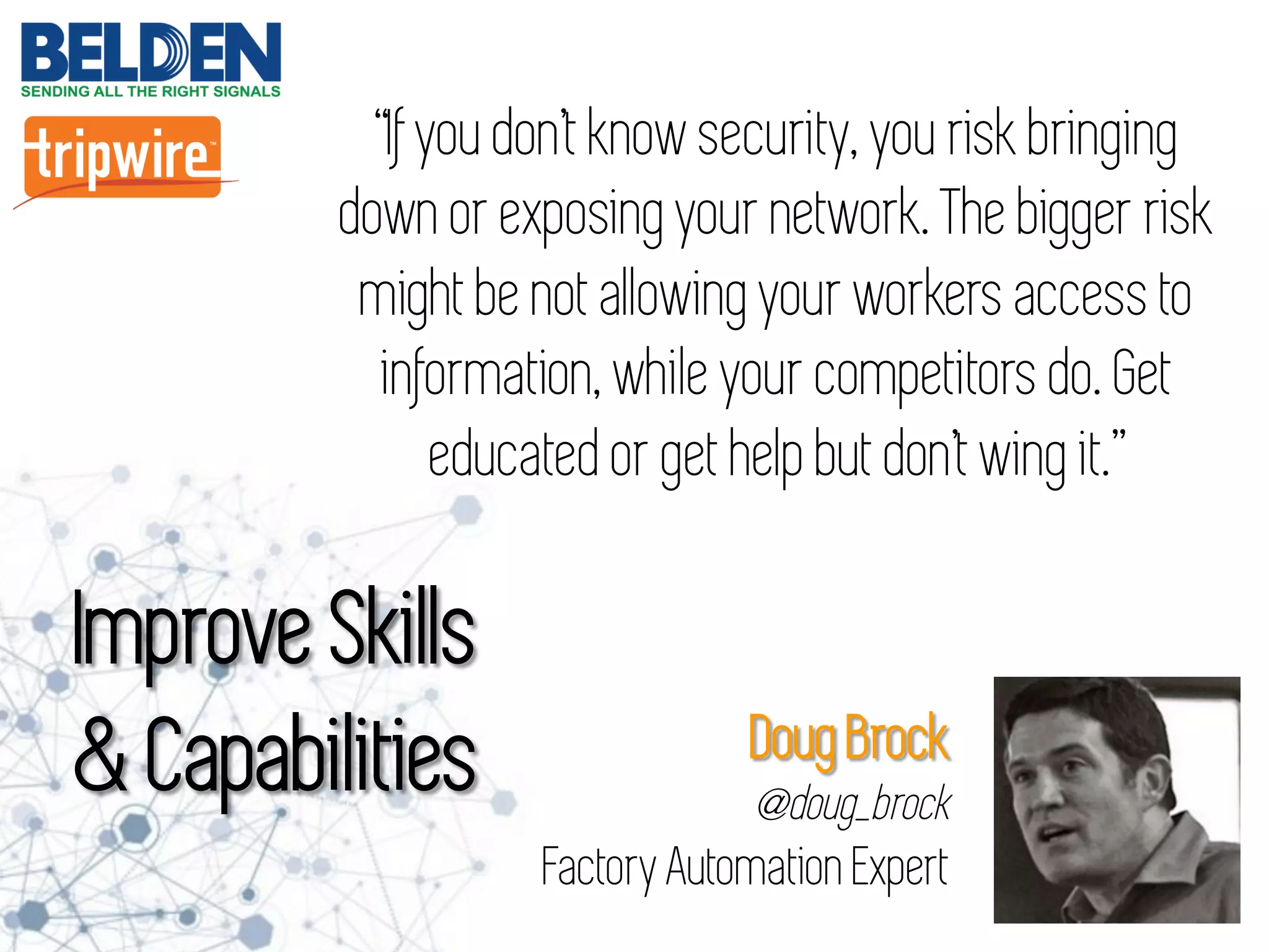 “If you don’t know security, you risk bringing
down or exposing your network. The bigger risk
might be not allowing your workers access to
information, while your competitors do. Get
educated or get help but don’t wing it.”
Improve Skills
& Capabilities Doug Brock
@doug_brock
Factory Automation Expert
 