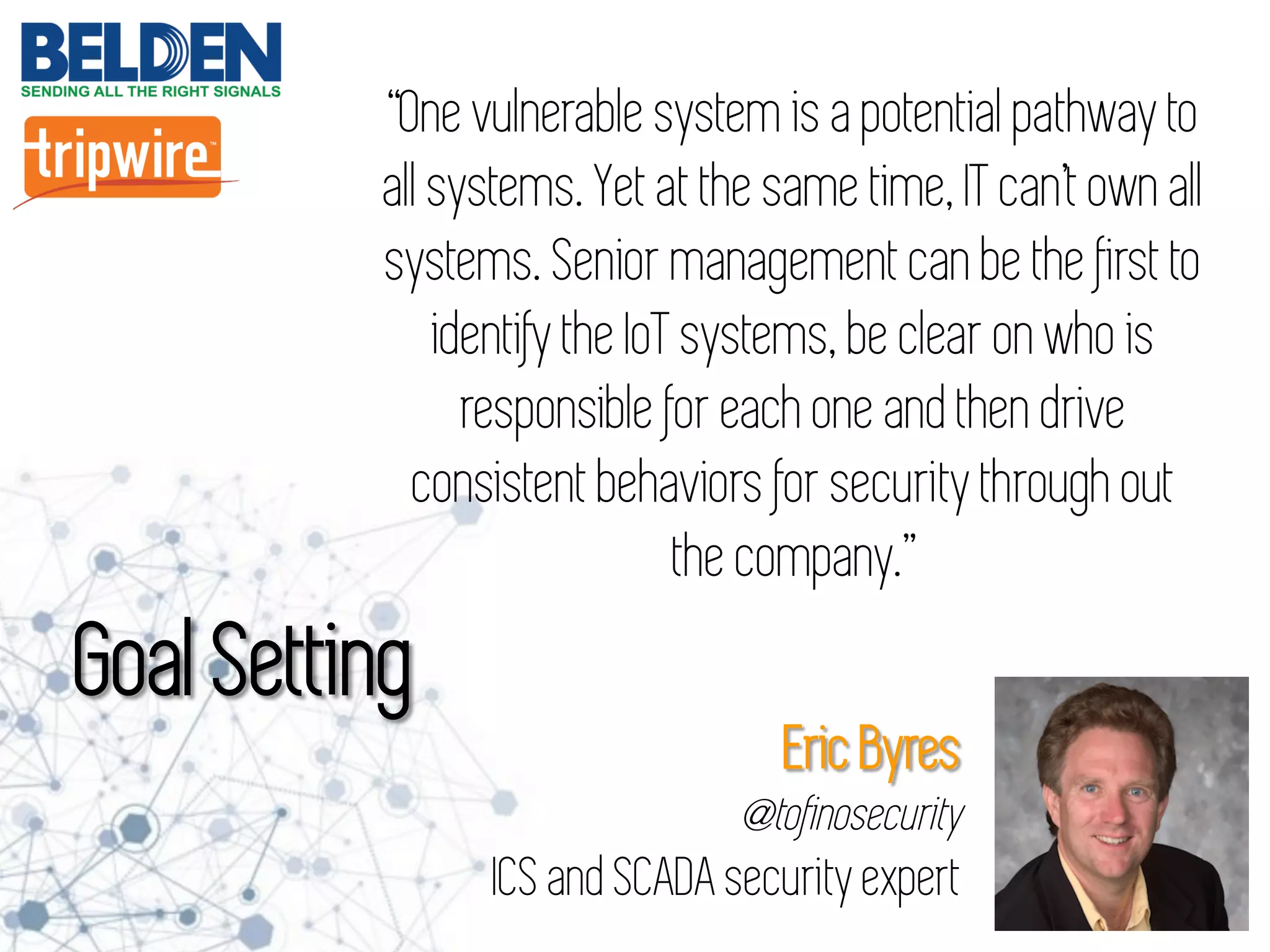 “One vulnerable system is a potential pathway to
all systems. Yet at the same time, IT can’t own all
systems. Senior management can be the first to
identify the IoT systems, be clear on who is
responsible for each one and then drive
consistent behaviors for security through out
the company.”
Goal Setting
Eric Byres
@tofinosecurity
ICS and SCADA security expert
 