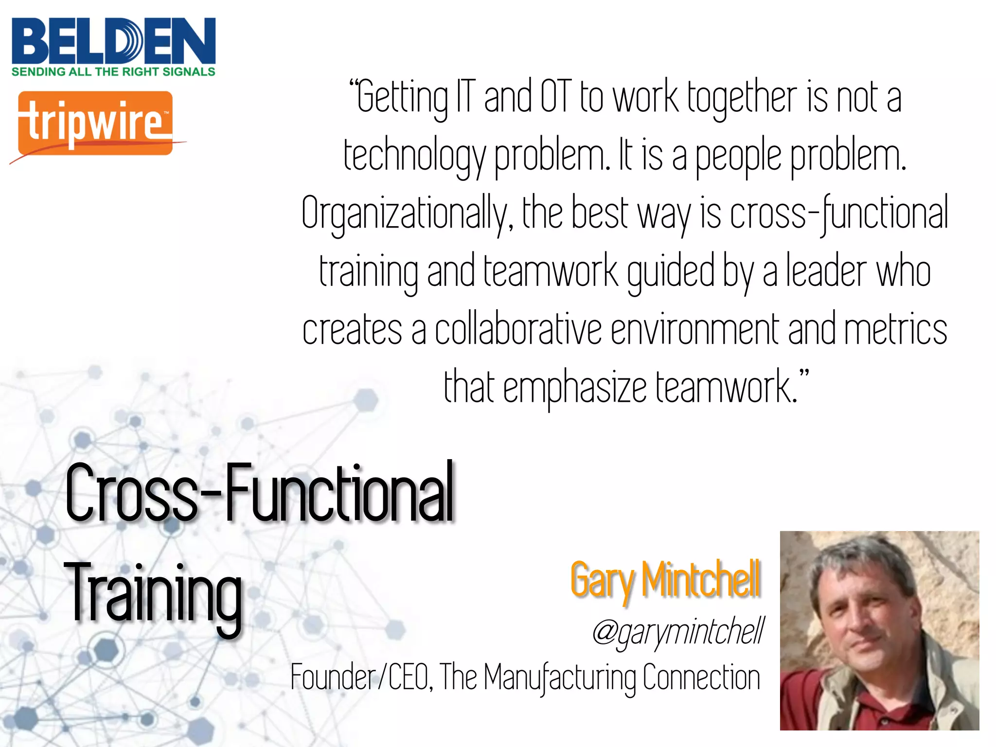 “Getting IT and OT to work together is not a
technology problem. It is a people problem.
Organizationally, the best way is cross-functional
training and teamwork guided by a leader who
creates a collaborative environment and metrics
that emphasize teamwork.”
Cross-Functional
Training Gary Mintchell
@garymintchell
Founder/CEO, The Manufacturing Connection
 