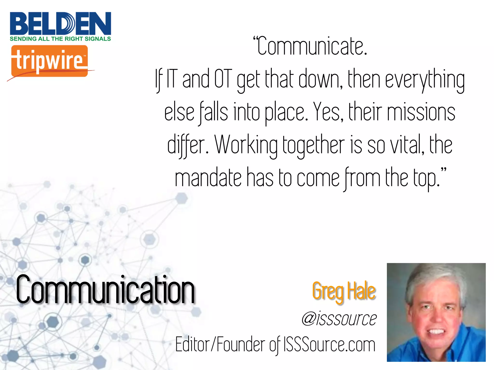 “Communicate.
If IT and OT get that down, then everything
else falls into place. Yes, their missions
differ. Working together is so vital, the
mandate has to come from the top.”
Communication Greg Hale
@isssource
Editor/Founder of ISSSource.com
 