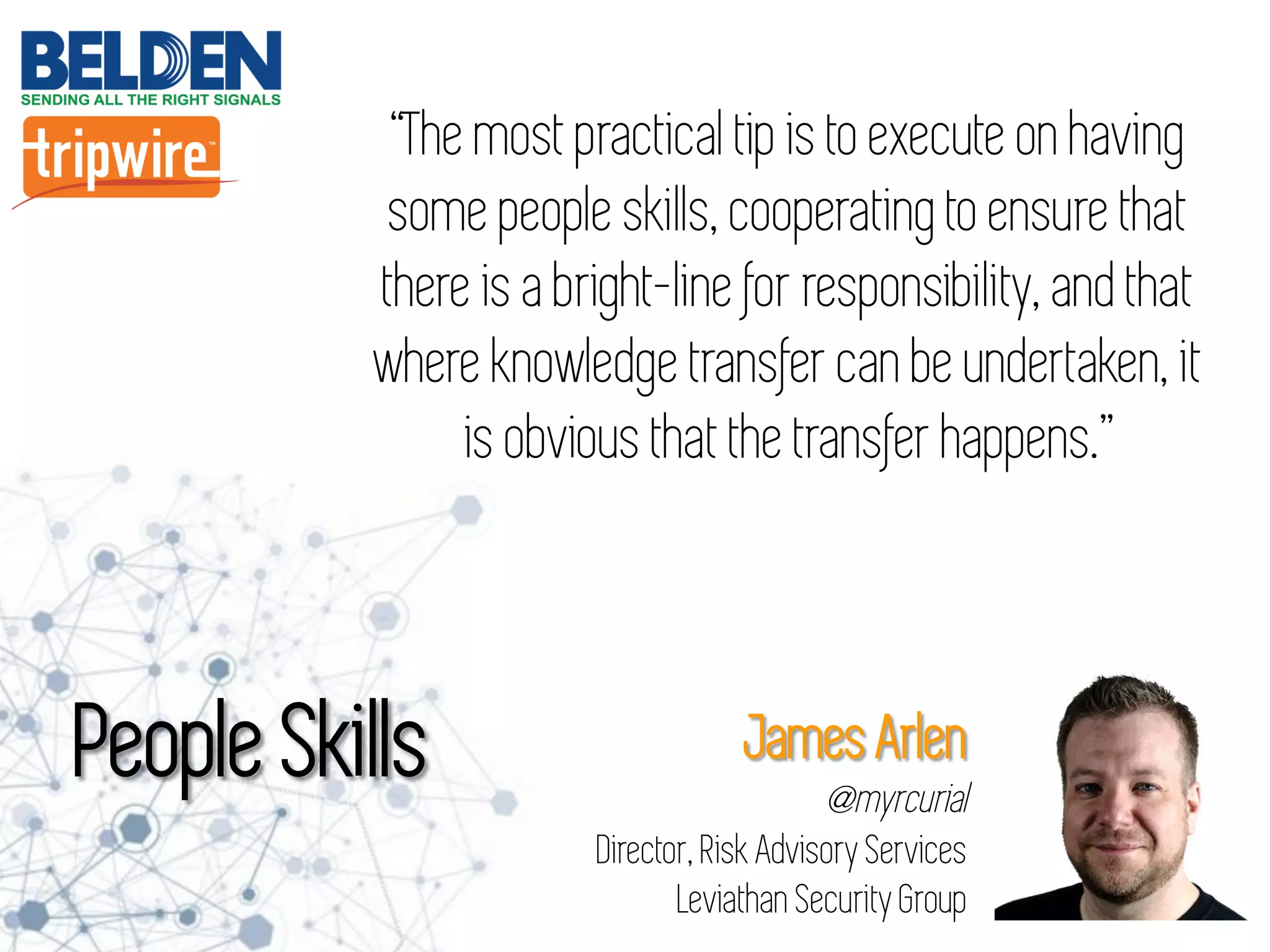 “The most practical tip is to execute on having
some people skills, cooperating to ensure that
there is a bright-line for responsibility, and that
where knowledge transfer can be undertaken, it
is obvious that the transfer happens.”
People Skills James Arlen
@myrcurial
Director, Risk Advisory Services
Leviathan Security Group
 