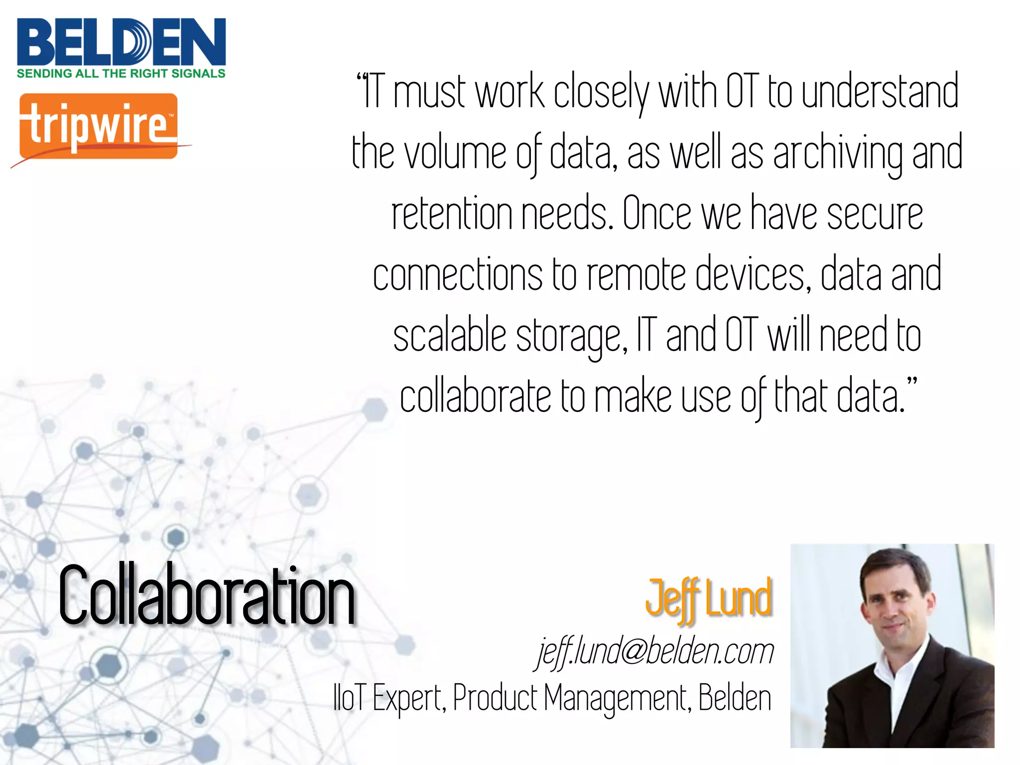 “IT must work closely with OT to understand
the volume of data, as well as archiving and
retention needs. Once we have secure
connections to remote devices, data and
scalable storage, IT and OT will need to
collaborate to make use of that data.”
Collaboration Jeff Lund
jeff.lund@belden.com
IIoT Expert, Product Management, Belden
 