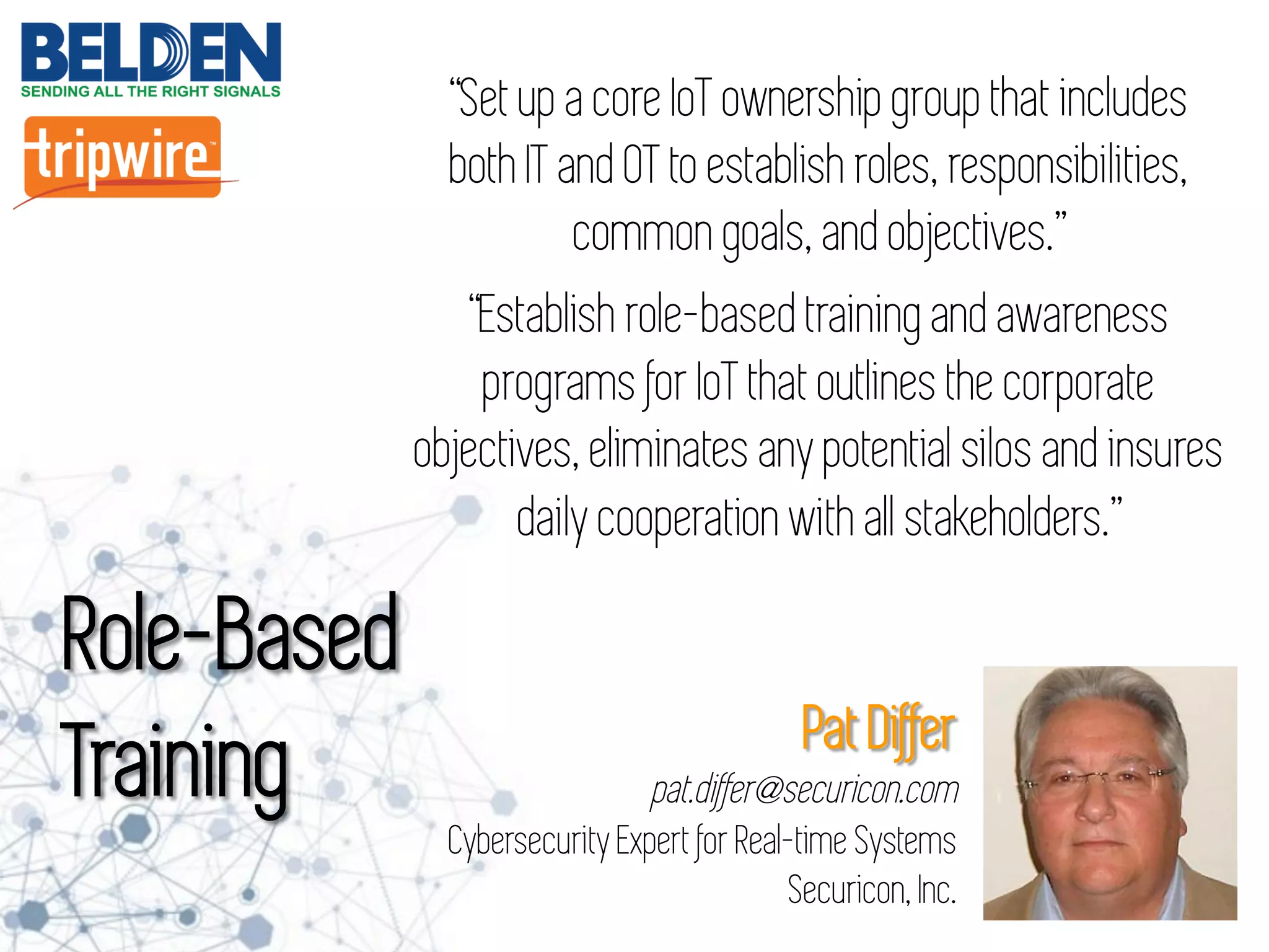 “Set up a core IoT ownership group that includes
both IT and OT to establish roles, responsibilities,
common goals, and objectives.”
“Establish role-based training and awareness
programs for IoT that outlines the corporate
objectives, eliminates any potential silos and insures
daily cooperation with all stakeholders.”
Role-Based
Training Pat Differ
pat.differ@securicon.com
Cybersecurity Expert for Real-time Systems
Securicon, Inc.
 