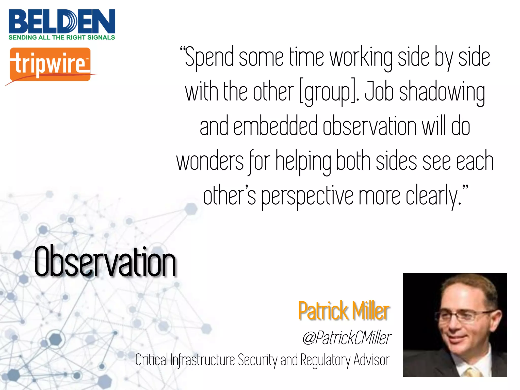 “Spend some time working side by side
with the other [group]. Job shadowing
and embedded observation will do
wonders for helping both sides see each
other’s perspective more clearly.”
Observation
Patrick Miller
@PatrickCMiller
Critical Infrastructure Security and Regulatory Advisor
 