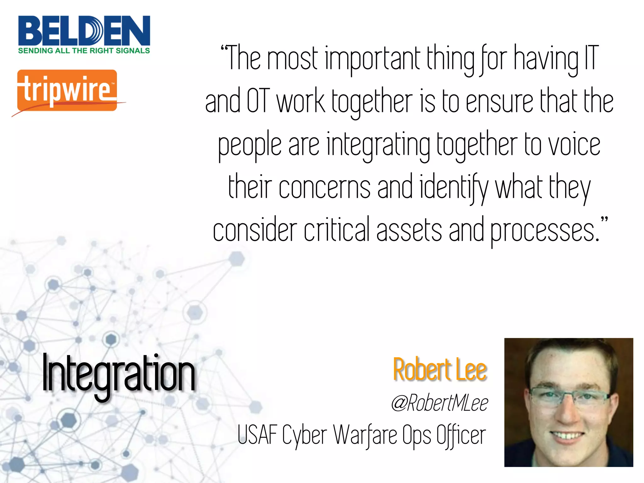 “The most important thing for having IT
and OT work together is to ensure that the
people are integrating together to voice
their concerns and identify what they
consider critical assets and processes.”
Integration Robert Lee
@RobertMLee
USAF Cyber Warfare Ops Officer
 