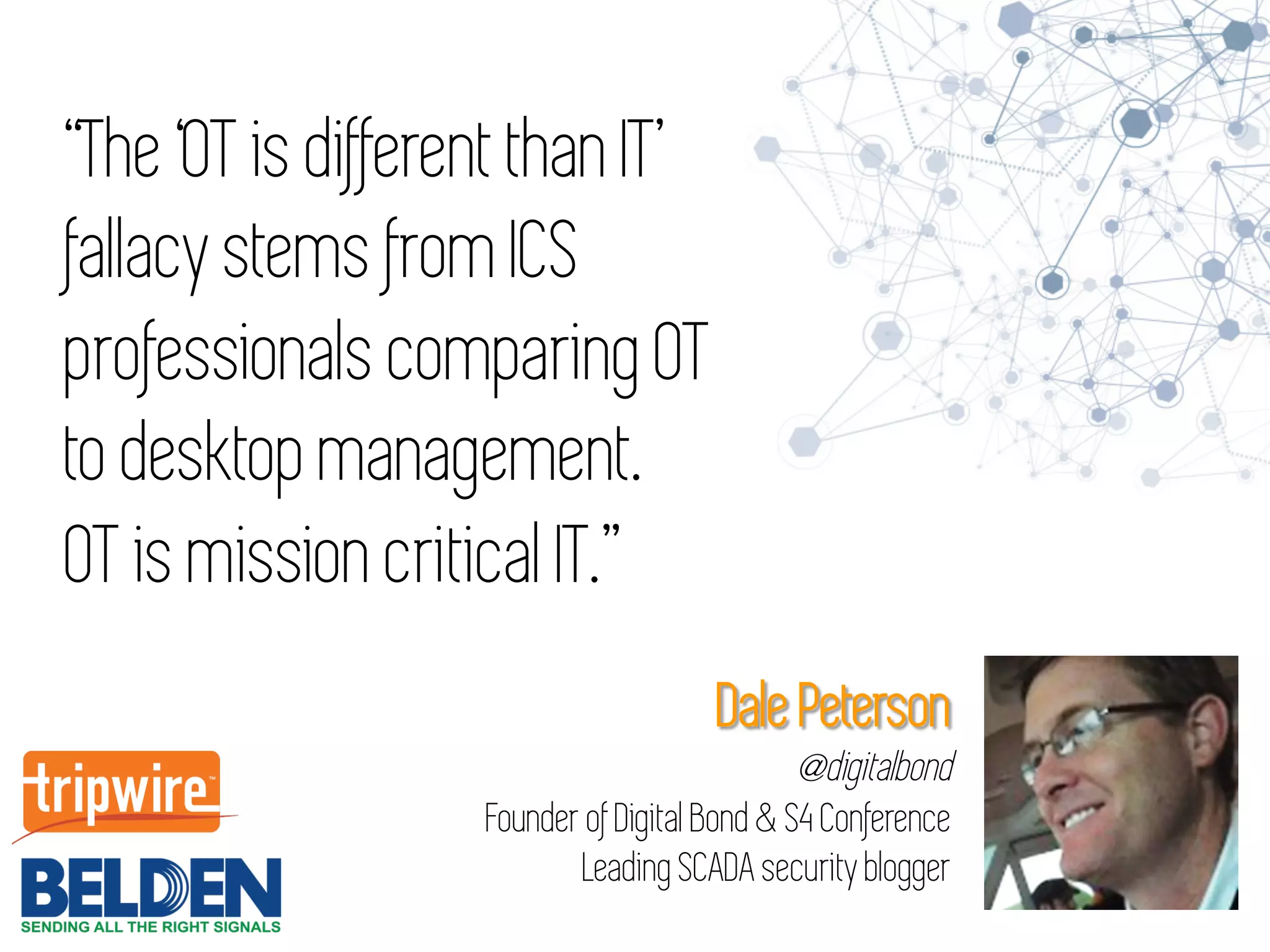 “The ‘OT is different than IT’
fallacy stems from ICS
professionals comparing OT
to desktop management.
OT is mission critical IT.”
Dale Peterson
@digitalbond
Founder of Digital Bond & S4 Conference
Leading SCADA security blogger
 