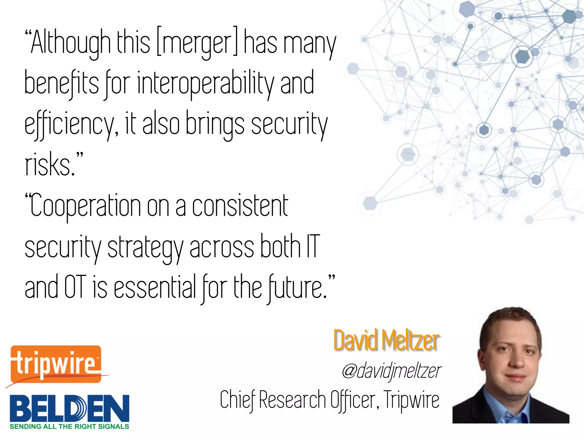 “Although this [merger] has many
benefits for interoperability and
efficiency, it also brings security
risks.”
“Cooperation on a consistent
security strategy across both IT
and OT is essential for the future.”
David Meltzer
@davidjmeltzer
Chief Research Officer, Tripwire
 
