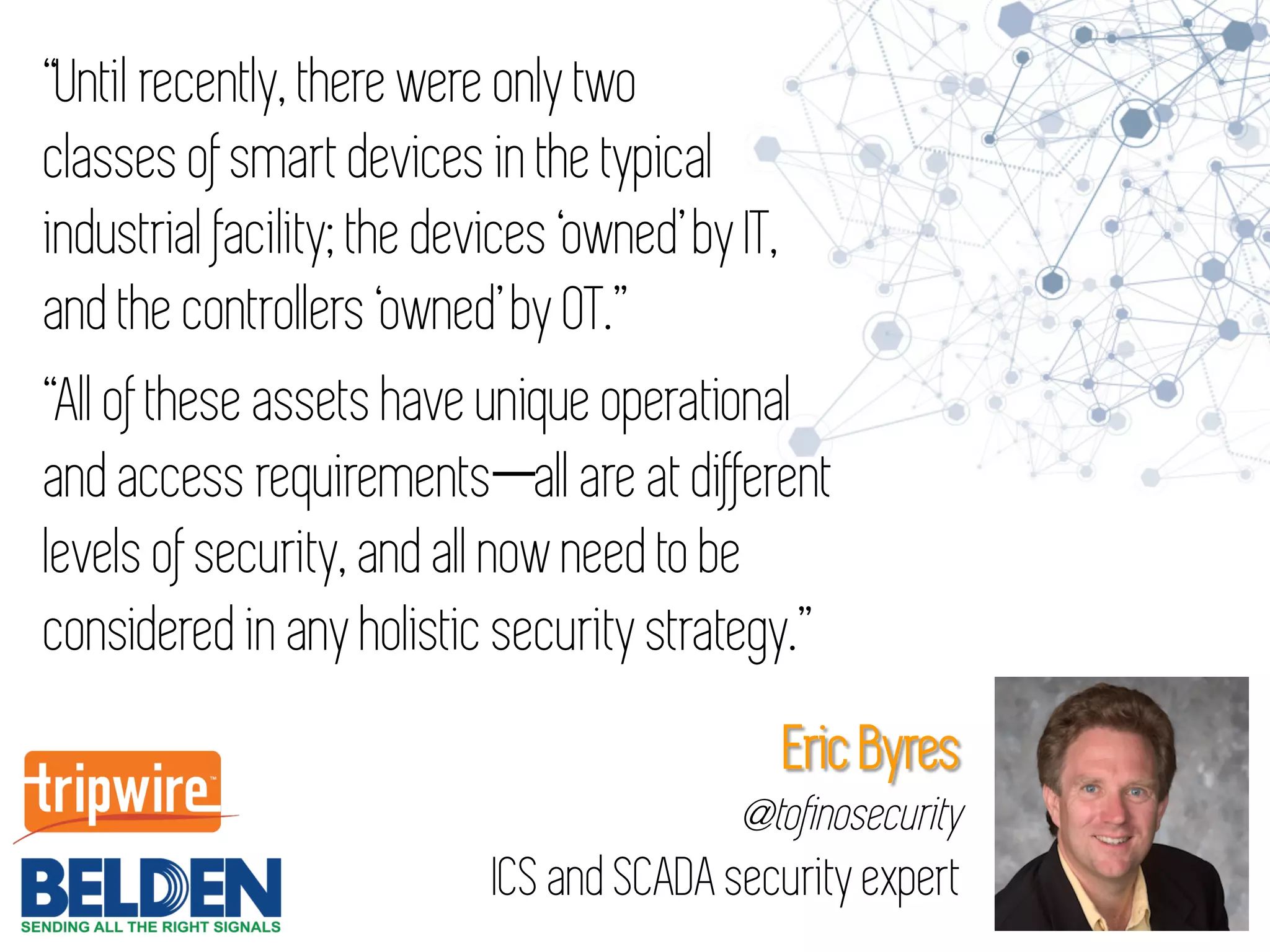 “Until recently, there were only two
classes of smart devices in the typical
industrial facility; the devices ‘owned’ by IT,
and the controllers ‘owned’ by OT.”
“All of these assets have unique operational
and access requirements—all are at different
levels of security, and all now need to be
considered in any holistic security strategy.”
Eric Byres
@tofinosecurity
ICS and SCADA security expert
 