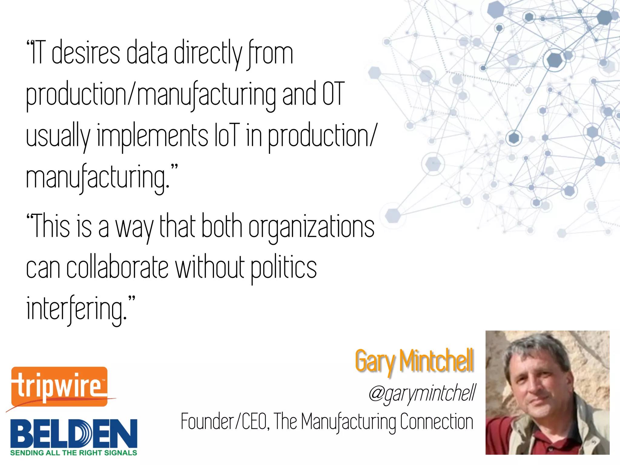 “IT desires data directly from
production/manufacturing and OT
usually implements IoT in production/
manufacturing.”
“This is a way that both organizations
can collaborate without politics
interfering.”
Gary Mintchell
@garymintchell
Founder/CEO, The Manufacturing Connection
 