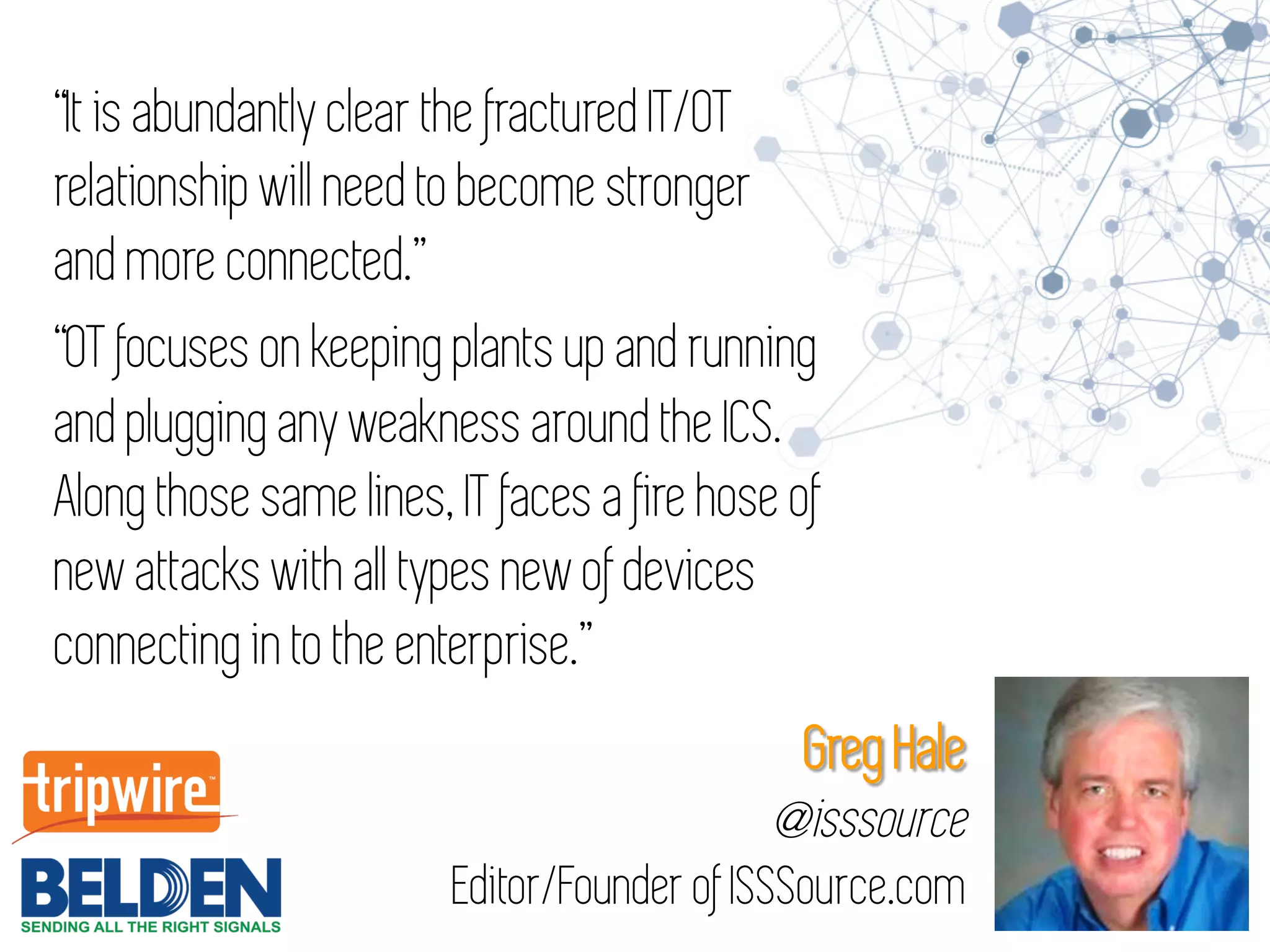 “It is abundantly clear the fractured IT/OT
relationship will need to become stronger
and more connected.”
“OT focuses on keeping plants up and running
and plugging any weakness around the ICS.
Along those same lines, IT faces a fire hose of
new attacks with all types new of devices
connecting in to the enterprise.”
Greg Hale
@isssource
Editor/Founder of ISSSource.com
 