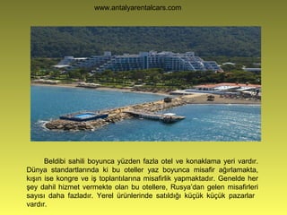 www.antalyarentalcars.com
Beldibi sahili boyunca yüzden fazla otel ve konaklama yeri vardır.
Dünya standartlarında ki bu oteller yaz boyunca misafir ağırlamakta,
kışın ise kongre ve iş toplantılarına misafirlik yapmaktadır. Genelde her
şey dahil hizmet vermekte olan bu otellere, Rusya’dan gelen misafirleri
sayısı daha fazladır. Yerel ürünlerinde satıldığı küçük küçük pazarlar
vardır.
 