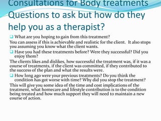 Consultations for Body treatments
Questions to ask but how do they
help you as a therapist?
 What are you hoping to gain from this treatment?
You can assess if this is achievable and realistic for the client. It also stops
you assuming you know what the client wants.
 Have you had these treatments before? Were they successful? Did you
enjoy them?
The clients likes and dislikes, how successful the treatment was, if it was a
course of treatments, if the client was committed, if they contributed to
the success of the plan and what the results were.
 How long ago were your previous treatments? Do you think the
condition has got worse with time? Why did you stop the treatment?
This will give you some idea of the time and cost implications of the
treatment, what homecare and lifestyle contribution is to the condition
being treated and how much support they will need to maintain a new
course of action.
 