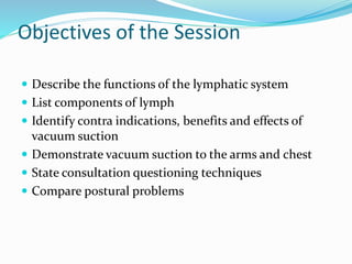 Objectives of the Session
 Describe the functions of the lymphatic system
 List components of lymph
 Identify contra indications, benefits and effects of
vacuum suction
 Demonstrate vacuum suction to the arms and chest
 State consultation questioning techniques
 Compare postural problems
 