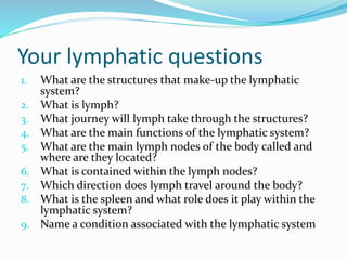 Your lymphatic questions
1. What are the structures that make-up the lymphatic
system?
2. What is lymph?
3. What journey will lymph take through the structures?
4. What are the main functions of the lymphatic system?
5. What are the main lymph nodes of the body called and
where are they located?
6. What is contained within the lymph nodes?
7. Which direction does lymph travel around the body?
8. What is the spleen and what role does it play within the
lymphatic system?
9. Name a condition associated with the lymphatic system
 