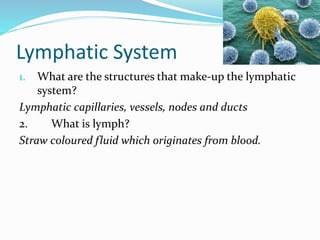 Lymphatic System
1. What are the structures that make-up the lymphatic
system?
Lymphatic capillaries, vessels, nodes and ducts
2. What is lymph?
Straw coloured fluid which originates from blood.
 