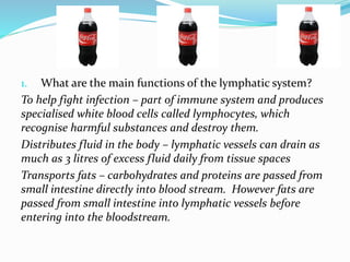 1. What are the main functions of the lymphatic system?
To help fight infection – part of immune system and produces
specialised white blood cells called lymphocytes, which
recognise harmful substances and destroy them.
Distributes fluid in the body – lymphatic vessels can drain as
much as 3 litres of excess fluid daily from tissue spaces
Transports fats – carbohydrates and proteins are passed from
small intestine directly into blood stream. However fats are
passed from small intestine into lymphatic vessels before
entering into the bloodstream.
 