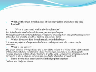 1. What are the main lymph nodes of the body called and where are they
located?
2. What is contained within the lymph nodes?
Specialised white blood cells called monocytes and lymphocytes.
Monocytes destroy harmful substances by ingesting or eating them and lymphocytes produce
antibodies that stop the growth of bacteria and prevent harm.
1. Which direction does lymph travel around the body?
It is a one way system always towards the heart, relying on muscular contraction for
movement
1. What is the spleen?
The spleen consists of lymph tissue and is part of the system. It is found on the left hand side
of the abdomen behind the stomach. It is a reservoir for blood and if blood is urgently
required anywhere in the body due to injury, it will be used. Lymphocytes are also produced
here and it is also a filter for old worn out blood cells where they are destroyed.
1. Name a condition associated with the lymphatic system
Oedema and Hodgkins disease
 
