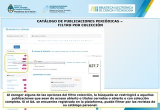 CATÁLOGO DE PUBLICACIONES PERIÓDICAS –
FILTRO POR COLECCIÓN
Al escoger alguna de las opciones del filtro colección, la búsqueda se restringirá a aquellas
publicaciones que sean de acceso abierto o títulos cerrados o abierto o con colección
completa. Si el Ud. se encuentra registrado en la plataforma, puede filtrar por las revistas de
su catálogo personal.
 