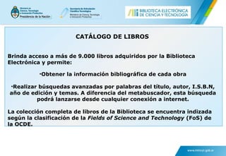 Brinda acceso a más de 9.000 libros adquiridos por la Biblioteca
Electrónica y permite:
•Obtener la información bibliográfica de cada obra
•Realizar búsquedas avanzadas por palabras del título, autor, I.S.B.N,
año de edición y temas. A diferencia del metabuscador, esta búsqueda
podrá lanzarse desde cualquier conexión a internet.
La colección completa de libros de la Biblioteca se encuentra indizada
según la clasificación de la Fields of Science and Technology (FoS) de
la OCDE.
CATÁLOGO DE LIBROS
 