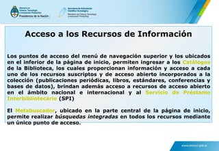 Los puntos de acceso del menú de navegación superior y los ubicados
en el inferior de la página de inicio, permiten ingresar a los Catálogos
de la Biblioteca, los cuales proporcionan información y acceso a cada
uno de los recursos suscriptos y de acceso abierto incorporados a la
colección (publicaciones periódicas, libros, estándares, conferencias y
bases de datos), brindan además acceso a recursos de acceso abierto
en el ámbito nacional e internacional y al Servicio de Préstamo
Interbibliotecario (SPI)
El Metabuscador, ubicado en la parte central de la página de inicio,
permite realizar búsquedas integradas en todos los recursos mediante
un único punto de acceso.
Acceso a los Recursos de Información
 