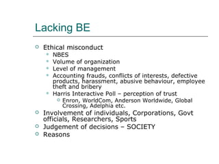 Lacking BE
 Ethical misconduct
 NBES
 Volume of organization
 Level of management
 Accounting frauds, conflicts of interests, defective
products, harassment, abusive behaviour, employee
theft and bribery
 Harris Interactive Poll – perception of trust
 Enron, WorldCom, Anderson Worldwide, Global
Crossing, Adelphia etc.
 Involvement of individuals, Corporations, Govt
officials, Researchers, Sports
 Judgement of decisions – SOCIETY
 Reasons
 