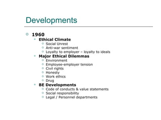 Developments
 1960
 Ethical Climate
 Social Unrest
 Anti-war sentiment
 Loyalty to employer – loyalty to ideals
 Major Ethical Dilemmas
 Environment
 Employee-employer tension
 Civil rights
 Honesty
 Work ethics
 Drug
 BE Developments
 Code of conducts & value statements
 Social responsibility
 Legal / Personnel departments
 
