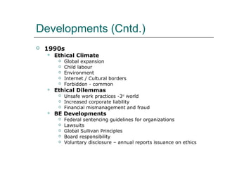 Developments (Cntd.)
 1990s
 Ethical Climate
 Global expansion
 Child labour
 Environment
 Internet / Cultural borders
 Forbidden - common
 Ethical Dilemmas
 Unsafe work practices -3rd
world
 Increased corporate liability
 Financial mismanagement and fraud
 BE Developments
 Federal sentencing guidelines for organizations
 Lawsuits
 Global Sullivan Principles
 Board responsibility
 Voluntary disclosure – annual reports issuance on ethics
 