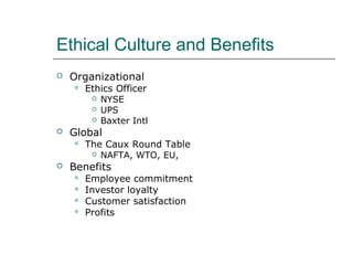 Ethical Culture and Benefits
 Organizational
 Ethics Officer
 NYSE
 UPS
 Baxter Intl
 Global
 The Caux Round Table
 NAFTA, WTO, EU,
 Benefits
 Employee commitment
 Investor loyalty
 Customer satisfaction
 Profits
 