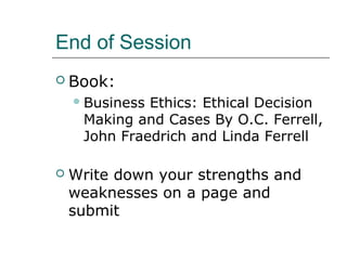 End of Session
 Book:
Business Ethics: Ethical Decision
Making and Cases By O.C. Ferrell,
John Fraedrich and Linda Ferrell
 Write down your strengths and
weaknesses on a page and
submit
 