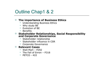 Outline Chap1 & 2
 The importance of Business Ethics
 Understanding Business Ethics
 Why study BE
 Evolution of BE
 Benefits
 Stakeholder Relationships, Social Responsibility
and Corporate Governance
 Stakeholder relationship
 Stakeholder influence in CSR
 Corporate Governance
 Relevant Cases
 Wall-Mart – P292
 The Fall of Enron – P318
 PETCO - 422
 