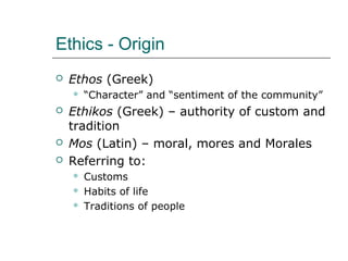 Ethics - Origin
 Ethos (Greek)
 “Character” and “sentiment of the community”
 Ethikos (Greek) – authority of custom and
tradition
 Mos (Latin) – moral, mores and Morales
 Referring to:
 Customs
 Habits of life
 Traditions of people
 