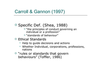 Carroll & Gannon (1997)
 Specific Def. (Shea, 1988)
 “the principles of conduct governing an
individual or a profession”
 “standards of behaviour”
 Ethical Standards
 Help to guide decisions and actions
 Whether Individual, corporations, professions,
nations
 “rules or standards that govern
behaviours” (Toffler, 1986)
 