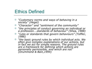 Ethics Defined
 “Customary norms and ways of behaving in a
society” (Hegel)
 “Character” and “sentiment of the community”
 “the principles of conduct governing an individual or
a profession….standards of behaviour” (Shea, 1988)
 “rules or standards that govern behaviours” (Toffler,
1986)
 “the basic ground rules by which individual acts. We
often give complex explanations of our actions, but
in fact we act for simple reasons. The ground rules
are a framework for defining which actions are
personally permissible, and which are not”
(Drummond & Bain,1994)
 