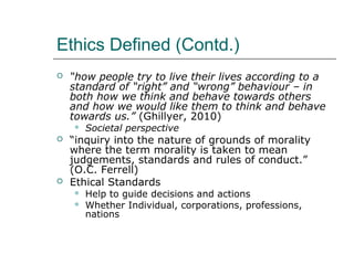 Ethics Defined (Contd.)
 “how people try to live their lives according to a
standard of “right” and “wrong” behaviour – in
both how we think and behave towards others
and how we would like them to think and behave
towards us.” (Ghillyer, 2010)
 Societal perspective
 “inquiry into the nature of grounds of morality
where the term morality is taken to mean
judgements, standards and rules of conduct.”
(O.C. Ferrell)
 Ethical Standards
 Help to guide decisions and actions
 Whether Individual, corporations, professions,
nations
 