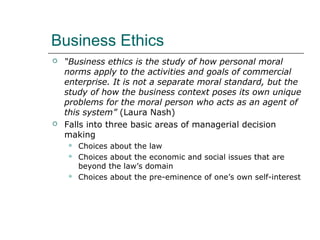 Business Ethics
 “Business ethics is the study of how personal moral
norms apply to the activities and goals of commercial
enterprise. It is not a separate moral standard, but the
study of how the business context poses its own unique
problems for the moral person who acts as an agent of
this system” (Laura Nash)
 Falls into three basic areas of managerial decision
making
 Choices about the law
 Choices about the economic and social issues that are
beyond the law’s domain
 Choices about the pre-eminence of one’s own self-interest
 