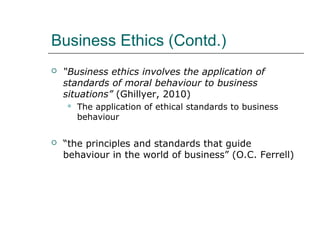 Business Ethics (Contd.)
 “Business ethics involves the application of
standards of moral behaviour to business
situations” (Ghillyer, 2010)
 The application of ethical standards to business
behaviour
 “the principles and standards that guide
behaviour in the world of business” (O.C. Ferrell)
 