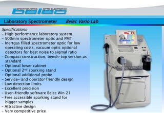 Laboratory Spectrometer Belec Vario Lab
Specifications
- High performance laboratory system
- 500mm spectrometer optic and PMT
- Inertgas filled spectrometer optic for low
operating costs, vacuum optic optional
detectors for best noise to sigmal ratio
– Compact construction, bench-top version as
standard
- Optional lower cabinet
- Optional 2nd sparking stand
- Optional additional probe
- Service- and operator friendly design
– Low detection limits
– Excellent precision
– User-friendly software Belec Win 21
– Free accessible sparking stand for
bigger samples
– Attractive design
- Very competitive price
 