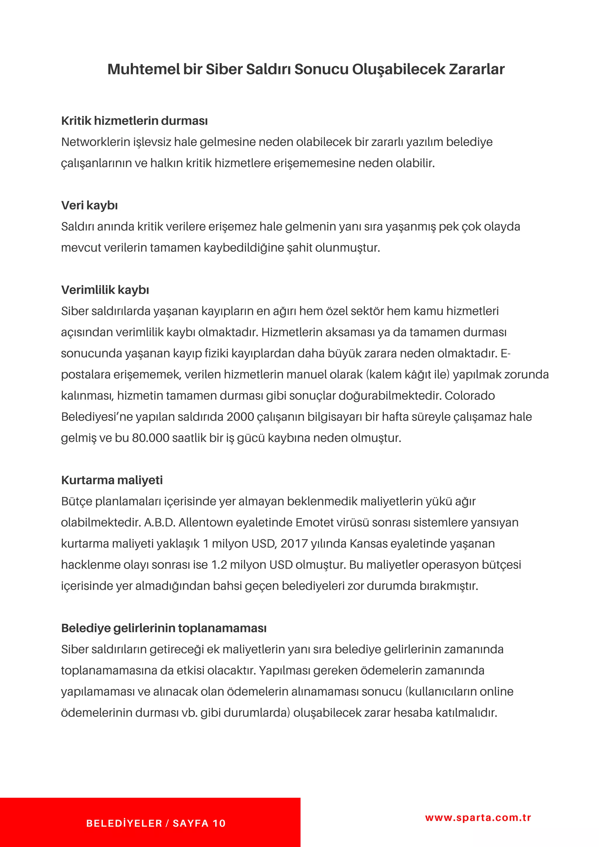 Muhtemel bir Siber Saldırı Sonucu Oluşabilecek Zararlar
Kritik hizmetlerin durması
Networklerin işlevsiz hale gelmesine neden olabilecek bir zararlı yazılım belediye
çalışanlarının ve halkın kritik hizmetlere erişememesine neden olabilir.
Veri kaybı
Saldırı anında kritik verilere erişemez hale gelmenin yanı sıra yaşanmış pek çok olayda
mevcut verilerin tamamen kaybedildiğine şahit olunmuştur.
Verimlilik kaybı
Siber saldırılarda yaşanan kayıpların en ağırı hem özel sektör hem kamu hizmetleri
açısından verimlilik kaybı olmaktadır. Hizmetlerin aksaması ya da tamamen durması
sonucunda yaşanan kayıp fiziki kayıplardan daha büyük zarara neden olmaktadır. E-
postalara erişememek, verilen hizmetlerin manuel olarak (kalem kâğıt ile) yapılmak zorunda
kalınması, hizmetin tamamen durması gibi sonuçlar doğurabilmektedir. Colorado
Belediyesi’ne yapılan saldırıda 2000 çalışanın bilgisayarı bir hafta süreyle çalışamaz hale
gelmiş ve bu 80.000 saatlik bir iş gücü kaybına neden olmuştur.
Kurtarma maliyeti
Bütçe planlamaları içerisinde yer almayan beklenmedik maliyetlerin yükü ağır
olabilmektedir. A.B.D. Allentown eyaletinde Emotet virüsü sonrası sistemlere yansıyan
kurtarma maliyeti yaklaşık 1 milyon USD, 2017 yılında Kansas eyaletinde yaşanan
hacklenme olayı sonrası ise 1.2 milyon USD olmuştur. Bu maliyetler operasyon bütçesi
içerisinde yer almadığından bahsi geçen belediyeleri zor durumda bırakmıştır.
Belediye gelirlerinin toplanamaması
Siber saldırıların getireceği ek maliyetlerin yanı sıra belediye gelirlerinin zamanında
toplanamamasına da etkisi olacaktır. Yapılması gereken ödemelerin zamanında
yapılamaması ve alınacak olan ödemelerin alınamaması sonucu (kullanıcıların online
ödemelerinin durması vb. gibi durumlarda) oluşabilecek zarar hesaba katılmalıdır.
www.sparta.com.tr
BELEDİYELER / SAYFA 10
 