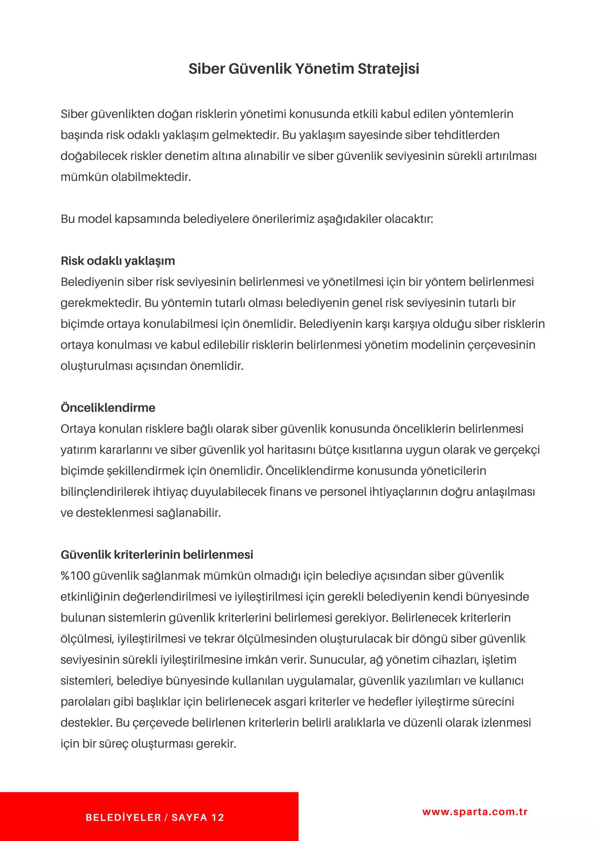 Siber Güvenlik Yönetim Stratejisi
Siber güvenlikten doğan risklerin yönetimi konusunda etkili kabul edilen yöntemlerin
başında risk odaklı yaklaşım gelmektedir. Bu yaklaşım sayesinde siber tehditlerden
doğabilecek riskler denetim altına alınabilir ve siber güvenlik seviyesinin sürekli artırılması
mümkün olabilmektedir.
Bu model kapsamında belediyelere önerilerimiz aşağıdakiler olacaktır:
Risk odaklı yaklaşım
Belediyenin siber risk seviyesinin belirlenmesi ve yönetilmesi için bir yöntem belirlenmesi
gerekmektedir. Bu yöntemin tutarlı olması belediyenin genel risk seviyesinin tutarlı bir
biçimde ortaya konulabilmesi için önemlidir. Belediyenin karşı karşıya olduğu siber risklerin
ortaya konulması ve kabul edilebilir risklerin belirlenmesi yönetim modelinin çerçevesinin
oluşturulması açısından önemlidir.
Önceliklendirme
Ortaya konulan risklere bağlı olarak siber güvenlik konusunda önceliklerin belirlenmesi
yatırım kararlarını ve siber güvenlik yol haritasını bütçe kısıtlarına uygun olarak ve gerçekçi
biçimde şekillendirmek için önemlidir. Önceliklendirme konusunda yöneticilerin
bilinçlendirilerek ihtiyaç duyulabilecek finans ve personel ihtiyaçlarının doğru anlaşılması
ve desteklenmesi sağlanabilir.
Güvenlik kriterlerinin belirlenmesi
%100 güvenlik sağlanmak mümkün olmadığı için belediye açısından siber güvenlik
etkinliğinin değerlendirilmesi ve iyileştirilmesi için gerekli belediyenin kendi bünyesinde
bulunan sistemlerin güvenlik kriterlerini belirlemesi gerekiyor. Belirlenecek kriterlerin
ölçülmesi, iyileştirilmesi ve tekrar ölçülmesinden oluşturulacak bir döngü siber güvenlik
seviyesinin sürekli iyileştirilmesine imkân verir. Sunucular, ağ yönetim cihazları, işletim
sistemleri, belediye bünyesinde kullanılan uygulamalar, güvenlik yazılımları ve kullanıcı
parolaları gibi başlıklar için belirlenecek asgari kriterler ve hedefler iyileştirme sürecini
destekler. Bu çerçevede belirlenen kriterlerin belirli aralıklarla ve düzenli olarak izlenmesi
için bir süreç oluşturması gerekir.
www.sparta.com.tr
BELEDİYELER / SAYFA 12
 