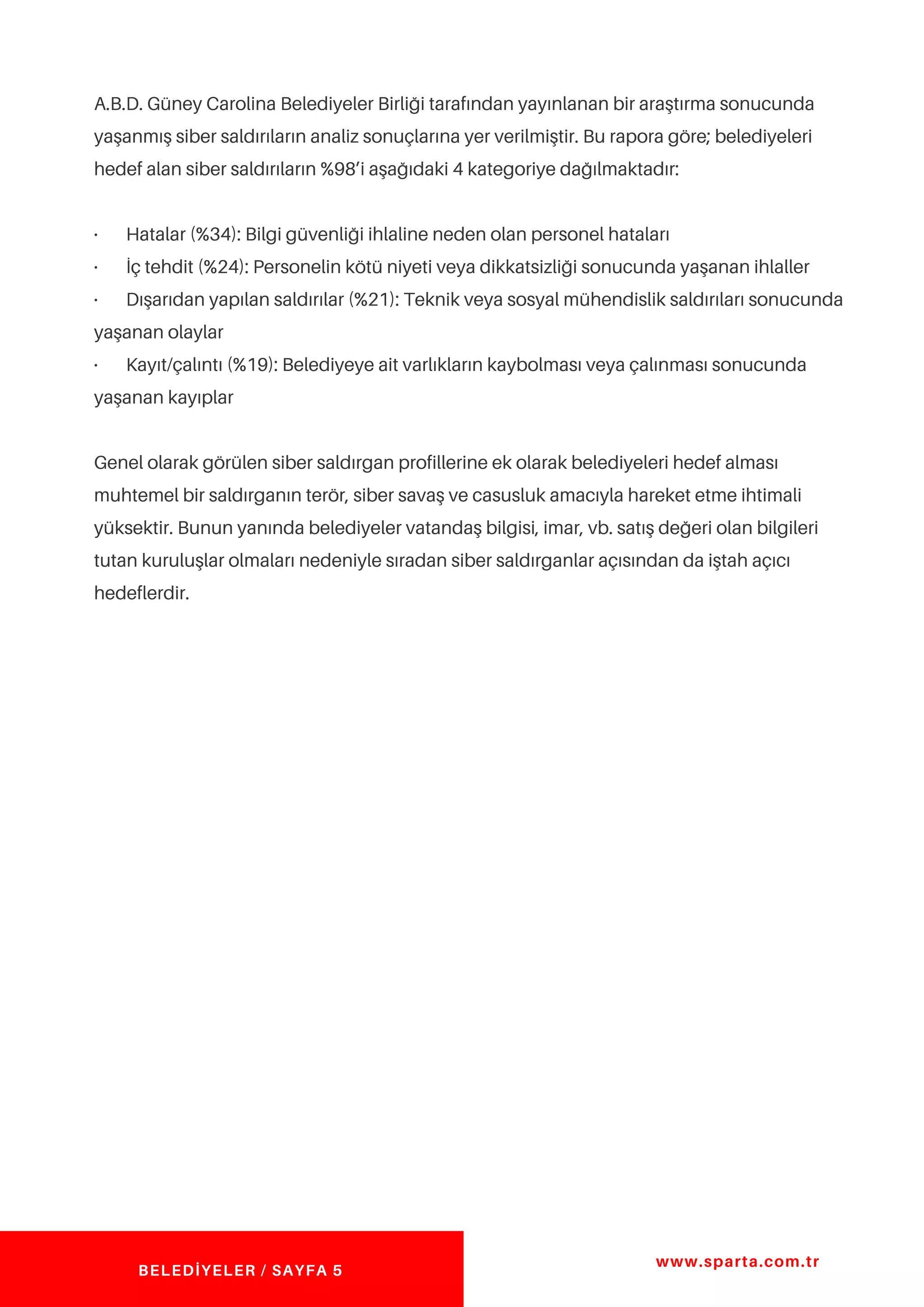 A.B.D. Güney Carolina Belediyeler Birliği tarafından yayınlanan bir araştırma sonucunda
yaşanmış siber saldırıların analiz sonuçlarına yer verilmiştir. Bu rapora göre; belediyeleri
hedef alan siber saldırıların %98’i aşağıdaki 4 kategoriye dağılmaktadır:
· Hatalar (%34): Bilgi güvenliği ihlaline neden olan personel hataları
· İç tehdit (%24): Personelin kötü niyeti veya dikkatsizliği sonucunda yaşanan ihlaller
· Dışarıdan yapılan saldırılar (%21): Teknik veya sosyal mühendislik saldırıları sonucunda
yaşanan olaylar
· Kayıt/çalıntı (%19): Belediyeye ait varlıkların kaybolması veya çalınması sonucunda
yaşanan kayıplar
Genel olarak görülen siber saldırgan profillerine ek olarak belediyeleri hedef alması
muhtemel bir saldırganın terör, siber savaş ve casusluk amacıyla hareket etme ihtimali
yüksektir. Bunun yanında belediyeler vatandaş bilgisi, imar, vb. satış değeri olan bilgileri
tutan kuruluşlar olmaları nedeniyle sıradan siber saldırganlar açısından da iştah açıcı
hedeflerdir.
www.sparta.com.tr
BELEDİYELER / SAYFA 5
 