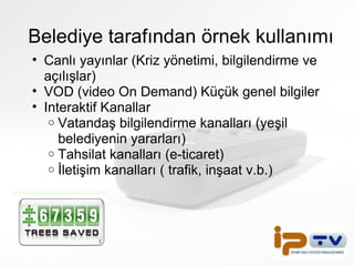 Belediye tarafından örnek kullanımı Canlı yayınlar (Kriz yönetimi, bilgilendirme ve açılışlar) VOD (video On Demand) Küçük genel bilgiler Interaktif Kanallar  Vatandaş bilgilendirme kanalları (yeşil belediyenin yararları)  Tahsilat kanalları (e-ticaret) İletişim kanalları ( trafik, inşaat v.b.) 