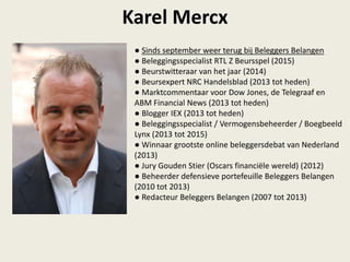 Karel Mercx
● Sinds september weer terug bij Beleggers Belangen
● Beleggingsspecialist RTL Z Beursspel (2015)
● Beurstwitteraar van het jaar (2014)
● Beursexpert NRC Handelsblad (2013 tot heden)
● Marktcommentaar voor Dow Jones, de Telegraaf en
ABM Financial News (2013 tot heden)
● Blogger IEX (2013 tot heden)
● Beleggingsspecialist / Vermogensbeheerder / Boegbeeld
Lynx (2013 tot 2015)
● Winnaar grootste online beleggersdebat van Nederland
(2013)
● Jury Gouden Stier (Oscars financiële wereld) (2012)
● Beheerder defensieve portefeuille Beleggers Belangen
(2010 tot 2013)
● Redacteur Beleggers Belangen (2007 tot 2013)
 