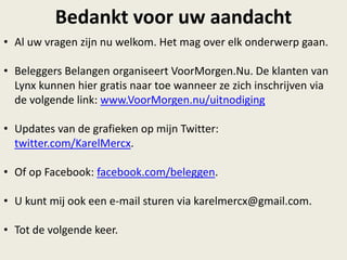 Bedankt voor uw aandacht
• Al uw vragen zijn nu welkom. Het mag over elk onderwerp gaan.
• Beleggers Belangen organiseert VoorMorgen.Nu. De klanten van
Lynx kunnen hier gratis naar toe wanneer ze zich inschrijven via
de volgende link: www.VoorMorgen.nu/uitnodiging
• Updates van de grafieken op mijn Twitter:
twitter.com/KarelMercx.
• Of op Facebook: facebook.com/beleggen.
• U kunt mij ook een e-mail sturen via karelmercx@gmail.com.
• Tot de volgende keer.
 